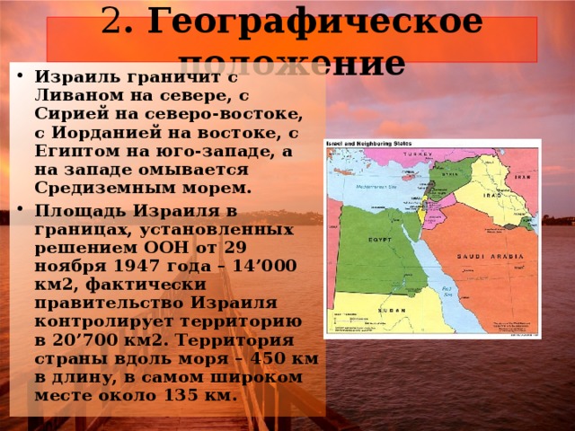 2 Израиль граничит с Ливаном на севере, с Сирией на северо-востоке, с Иорданией на востоке, с Египтом на юго-западе, а на западе омывается Средиземным морем. Площадь Израиля в границах, установленных решением ООН от 29 ноября 1947 года – 14’000 км2, фактически правительство Израиля контролирует территорию в 20’700 км2. Территория страны вдоль моря – 450 км в длину, в самом широком месте около 135 км. 