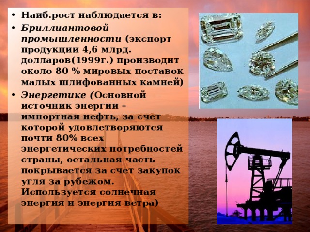 Наиб.рост наблюдается в: Бриллиантовой промышленности (экспорт продукции 4,6 млрд. долларов(1999г.) производит около 80 % мировых поставок малых шлифованных камней) Энергетике ( Основной источник энергии –импортная нефть, за счет которой удовлетворяются почти 80% всех энергетических потребностей страны, остальная часть покрывается за счет закупок угля за рубежом. Используется солнечная энергия и энергия ветра)  
