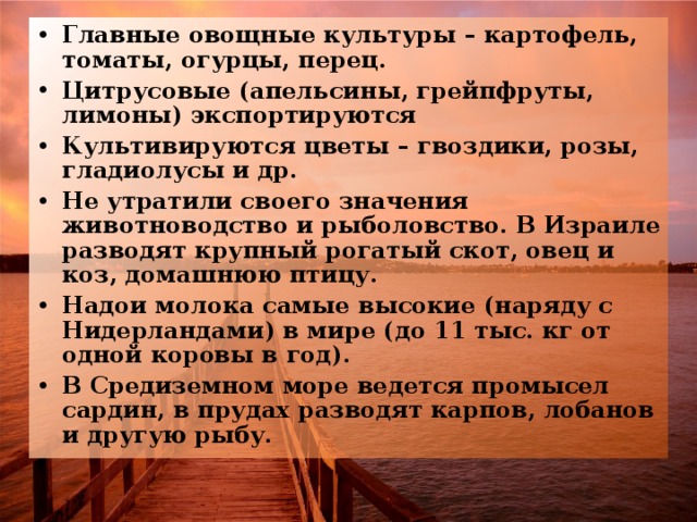 Главные овощные культуры – картофель, томаты, огурцы, перец. Цитрусовые (апельсины, грейпфруты, лимоны) экспортируются Культивируются цветы – гвоздики, розы, гладиолусы и др. Не утратили своего значения животноводство и рыболовство. В Израиле разводят крупный рогатый скот, овец и коз, домашнюю птицу. Надои молока самые высокие (наряду с Нидерландами) в мире (до 11 тыс. кг от одной коровы в год). В Средиземном море ведется промысел сардин, в прудах разводят карпов, лобанов и другую рыбу. 