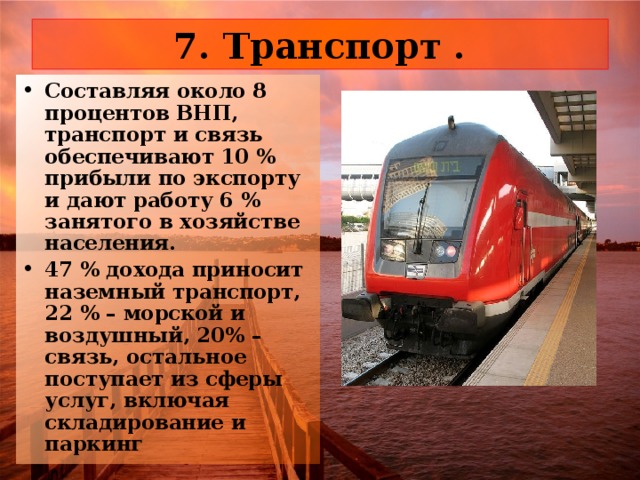 7. Транспорт . Составляя около 8 процентов ВНП, транспорт и связь обеспечивают 10 % прибыли по экспорту и дают работу 6 % занятого в хозяйстве населения. 47 % дохода приносит наземный транспорт, 22 % – морской и воздушный, 20% – связь, остальное поступает из сферы услуг, включая складирование и паркинг 