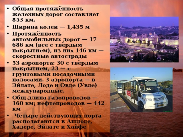 Общая протяжённость железных дорог составляет 853 км. Ширина колеи — 1,435 м Протяжённость автомобильных дорог — 17 686 км (все с твёрдым покрытием), из них 146 км — скоростные автострады 53 аэропорта: 30 с твёрдым покрытием, 23 — с грунтовыми посадочными полосами. 3 аэропорта — в Эйлате, Лоде и Овде (Увде) международные. Общ.длина газопроводов — 160 км; нефтепроводов — 442 км  Четыре действующих порта располагаются в Ашдоде, Хадере, Эйлате и Хайфе 