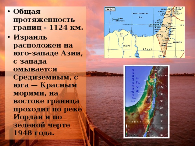 Общая протяженность границ - 1124 км. Израиль расположен на юго-западе Азии, с запада омывается Средиземным, с юга — Красным морями, на востоке граница проходит по реке Иордан и по зеленой черте 1948 года.  