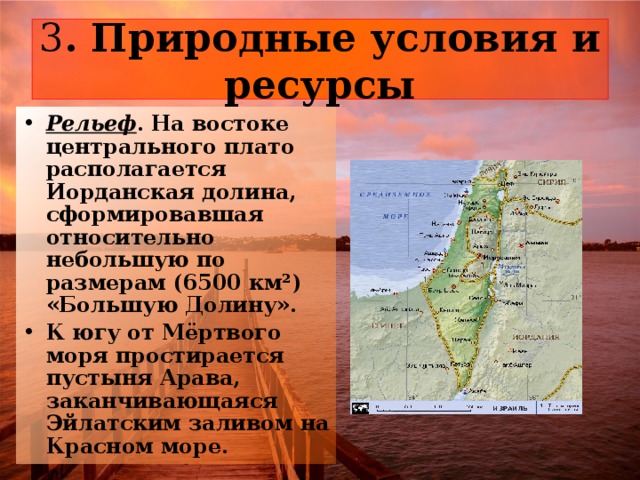3 Рельеф . На востоке центрального плато располагается Иорданская долина, сформировавшая относительно небольшую по размерам (6500 км²) «Большую Долину». К югу от Мёртвого моря простирается пустыня Арава, заканчивающаяся Эйлатским заливом на Красном море. 