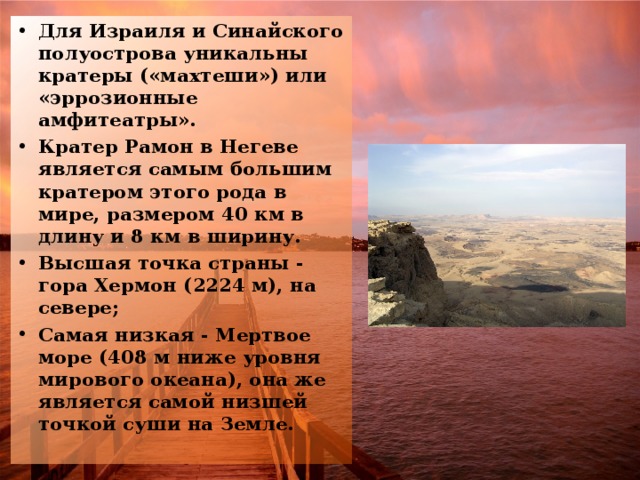 Для Израиля и Синайского полуострова уникальны кратеры («махтеши») или «эррозионные амфитеатры». Кратер Рамон в Негеве является самым большим кратером этого рода в мире, размером 40 км в длину и 8 км в ширину. Высшая точка страны - гора Хермон (2224 м), на севере; Самая низкая - Мертвое море (408 м ниже уровня мирового океана), она же является самой низшей точкой суши на Земле.  