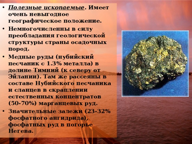 Полезные ископаемые . Имеет очень невыгодное географическое положение. Немногочисленны в силу преобладания геологической структуры страны осадочных пород. Медные руды (нубийский песчаник с 1.3% металла) в долине Тимний (к северу от Эйлании). Там же рассеяны в составе Нубийского песчаника и сланцев в скраплении естественных концентратов (50-70%) марганцевых руд. Значительные залежи (23-32% фосфатного ангидрида), фосфатных руд в погорье Негева. 