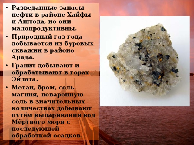 Разведанные запасы нефти в районе Хайфы и Аштода, но они малопродуктивны. Природный газ года добывается из буровых скважин в районе Арада. Гранит добывают и обрабатывают в горах Эйлата. Метан, бром, соль магния, поваренную соль в значительных количествах добывают путём выпаривания вод Мёртвого моря с последующей обработкой осадков.  