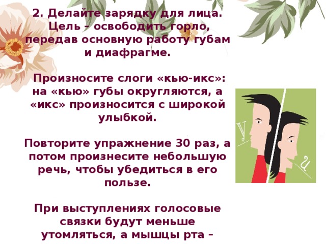 2. Делайте зарядку для лица.  Цель – освободить горло, передав основную работу губам и диафрагме.   Произносите слоги «кью-икс»: на «кью» губы округляются, а «икс» произносится с широкой улыбкой.  Повторите упражнение 30 раз, а потом произнесите небольшую речь, чтобы убедиться в его пользе.  При выступлениях голосовые связки будут меньше утомляться, а мышцы рта – легче выполнять посылаемые мозгом команды.               