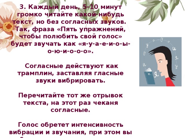 3. Каждый день, 5–10 минут громко читайте какой-нибудь текст, но без согласных звуков. Так, фраза «Пять упражнений, чтобы полюбить свой голос» будет звучать как «я-у-а-е-и-о-ы-о-ю-и-о-о-о».   Согласные действуют как трамплин, заставляя гласные звуки вибрировать.  Перечитайте тот же отрывок текста, на этот раз чеканя согласные.  Голос обретет интенсивность вибрации и звучания, при этом вы не будете утомляться, а понимать вас станут лучше.               