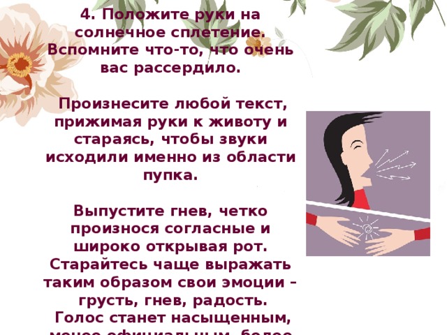 4. Положите руки на солнечное сплетение. Вспомните что-то, что очень вас рассердило.   Произнесите любой текст, прижимая руки к животу и стараясь, чтобы звуки исходили именно из области пупка.  Выпустите гнев, четко произнося согласные и широко открывая рот.  Старайтесь чаще выражать таким образом свои эмоции –  грусть, гнев, радость.  Голос станет насыщенным, менее официальным, более искренним.               