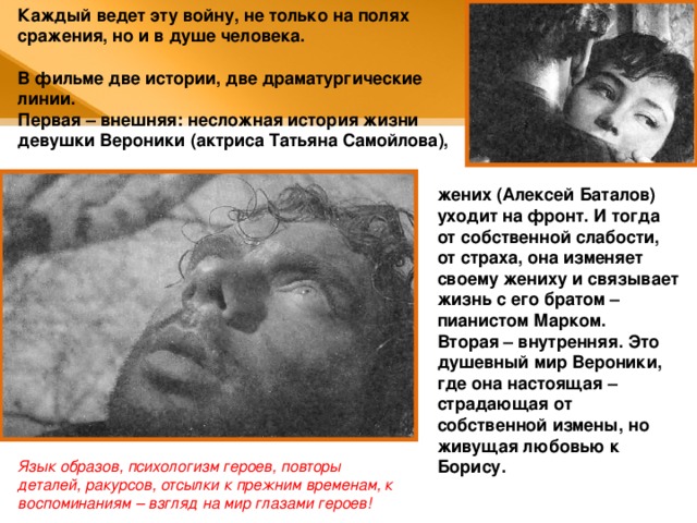 Каждый ведет эту войну, не только на полях сражения, но и в душе человека.  В фильме две истории, две драматургические линии. Первая – внешняя: несложная история жизни девушки Вероники (актриса Татьяна Самойлова), жених (Алексей Баталов) уходит на фронт. И тогда от собственной слабости, от страха, она изменяет своему жениху и связывает жизнь с его братом – пианистом Марком. Вторая – внутренняя. Это душевный мир Вероники, где она настоящая – страдающая от собственной измены, но живущая любовью к Борису. Язык образов, психологизм героев, повторы деталей, ракурсов, отсылки к прежним временам, к воспоминаниям – взгляд на мир глазами героев! 