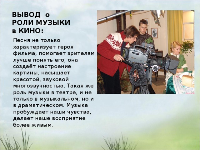 ВЫВОД о РОЛИ МУЗЫКИ в КИНО:   Песня не только характеризует героя фильма, помогает зрителям лучше понять его; она создаёт настроение картины, насыщает красотой, звуковой многозвучностью. Такая же роль музыки в театре, и не только в музыкальном, но и в драматическом. Музыка пробуждает наши чувства, делает наше восприятие более живым. 