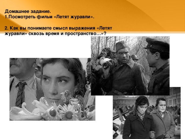 Домашнее задание. Посмотреть фильм «Летят журавли».  2. Как вы понимаете смысл выражения «Летят журавли» сквозь время и пространство…»? 