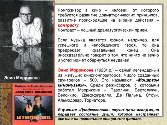 Композитор в кино – человек, от которого требуется развитие драматургических принципов, развитие происходящее на экране действия – контрасту. Контраст – мощный драматургический прием. Если музыка является фоном, например, для успешного и непобедимого героя, то она предрекает фатальный конец. Она иносказательно говорит о том, что ничто не вечно и успех может обернуться неудачей. Энио Морриконе (1928г.р.) – самый легендарный из живущих кинокомпозиторов. Число созданных саунтреков – 500. Его называют «Моцартом киномузыки». Среди режиссеров, с которыми работал Морриконе – Пазолини, Бертолуччи, Белоккио, Дзеффирелли, Де Пальма, Стоун, Альмодовар, Торнаторе.  В фильме «Профессионал» звучит одна мелодия,но передает состояние души, которое настраивает зрителя на правильное восприятие фильма. Энио Морриконе 