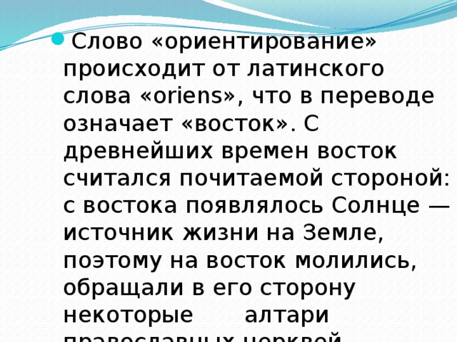 Слово «ориентирование» происходит от латинского слова «oriens», что в переводе означает «восток». С древнейших времен восток считался почитаемой стороной: с востока появлялось Солнце — источник жизни на Земле, поэтому на восток молились, обращали в его сторону некоторые алтари православных церквей. 