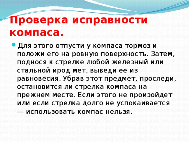 Проверка исправности компаса.  Для этого отпусти у компаса тормоз и положи его на ровную поверхность. Затем, поднося к стрелке любой железный или стальной ирод мет, выведи ее из равновесия. Убрав этот предмет, проследи, остановится ли стрелка компаса на прежнем месте. Если этого не произойдет или если стрелка долго не успокаивается — использовать компас нельзя.  