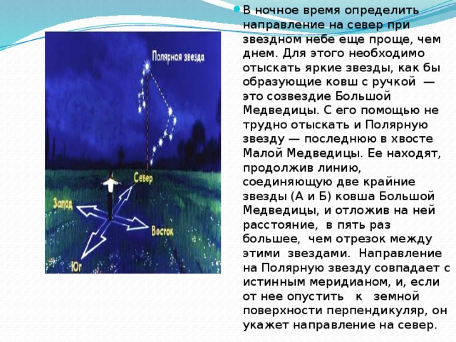 В ночное время определить направление на север при звездном небе еще проще, чем днем. Для этого необходимо отыскать яркие звезды, как бы образующие ковш с ручкой — это созвездие Большой Медведицы. С его помощью не трудно отыскать и Полярную звезду — последнюю в хвосте Малой Медведицы. Ее находят, продолжив линию, соединяющую две крайние звезды (А и Б) ковша Большой Медведицы, и отложив на ней расстояние, в пять раз большее, чем отрезок между этими звездами. Направление на Полярную звезду совпадает с истинным меридианом, и, если от нее опустить к земной поверхности перпендикуляр, он укажет направление на север.  