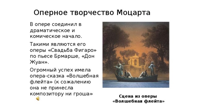 Оперное творчество Моцарта  В опере соединил в драматическое и комическое начало.  Такими являются его оперы «Свадьба Фигаро» по пьесе Брмарше, «Дон Жуан».  Огромный успех имела опера-сказка «Волшебная флейта» (к сожалению она не принесла композитору ни гроша» Сцена из оперы  «Волшебная флейта» 