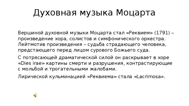 Духовная музыка Моцарта  Вершиной духовной музыки Моцарта стал «Реквием» (1791) – произведение хора, солистов и симфонического оркестра. Лейтмотив произведения – судьба страдающего человека, предстающего перед лицом сурового Божьего суда.  С потрясающей драматической силой он раскрывает в хоре «Dies irae» картины смерти и разрушения, контрастирующие с мольбой и трогательными жалобами.  Лирической кульминацией «Реквиема» стала «Lacrimosa». 