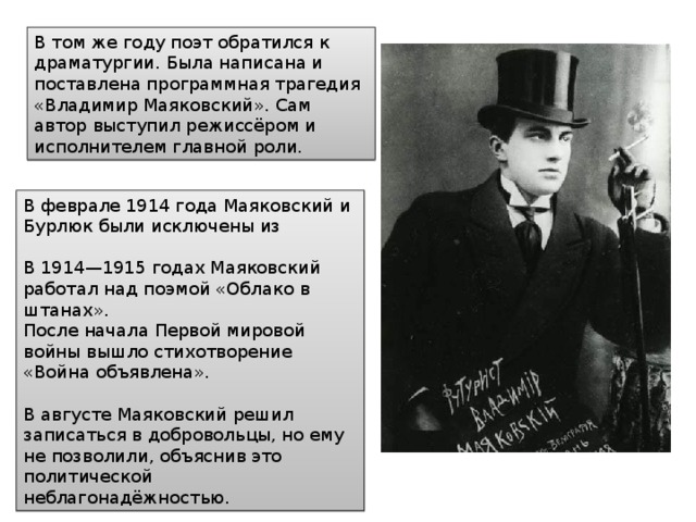 В том же году поэт обратился к драматургии. Была написана и поставлена программная трагедия «Владимир Маяковский». Сам автор выступил режиссёром и исполнителем главной роли. В феврале 1914 года Маяковский и Бурлюк были исключены из В 1914—1915 годах Маяковский работал над поэмой «Облако в штанах». После начала Первой мировой войны вышло стихотворение «Война объявлена». В августе Маяковский решил записаться в добровольцы, но ему не позволили, объяснив это политической неблагонадёжностью. 