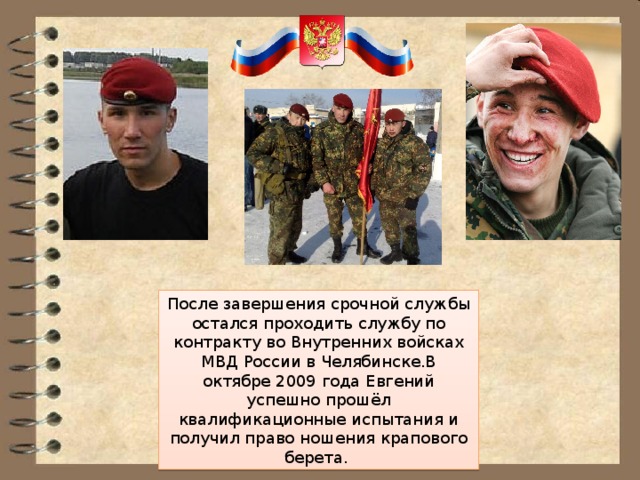 После завершения срочной службы остался проходить службу по контракту во Внутренних войсках МВД России в Челябинске.В октябре 2009 года Евгений успешно прошёл квалификационные испытания и получил право ношения крапового берета. 