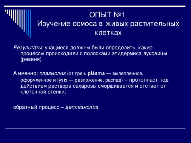 ОПЫТ №1  Изучение осмоса в живых растительных клетках Результаты : учащиеся должны были определить, какие процессы происходили с полосками эпидермиса луковицы (ревеня). А именно: плазмолиз  (от греч. plásma  — вылепленное, оформленное и lýsis  — разложение, распад)  – протопласт под действием раствора сахарозы сморщивается и отстает от клеточной стенки; обратный процесс – деплазмолиз  