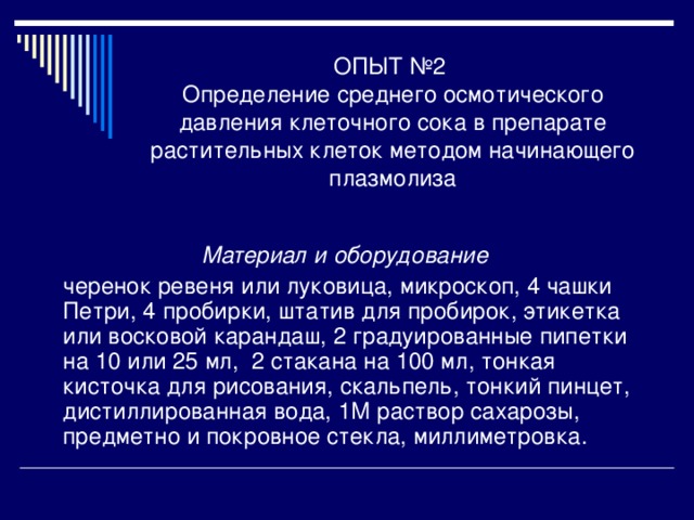 ОПЫТ №2  Определение среднего осмотического давления клеточного сока в препарате растительных клеток методом начинающего плазмолиза Материал и оборудование  черенок ревеня или луковица, микроскоп, 4 чашки Петри, 4 пробирки, штатив для пробирок, этикетка или восковой карандаш, 2 градуированные пипетки на 10 или 25 мл, 2 стакана на 100 мл, тонкая кисточка для рисования, скальпель, тонкий пинцет, дистиллированная вода, 1М раствор сахарозы, предметно и покровное стекла, миллиметровка. 