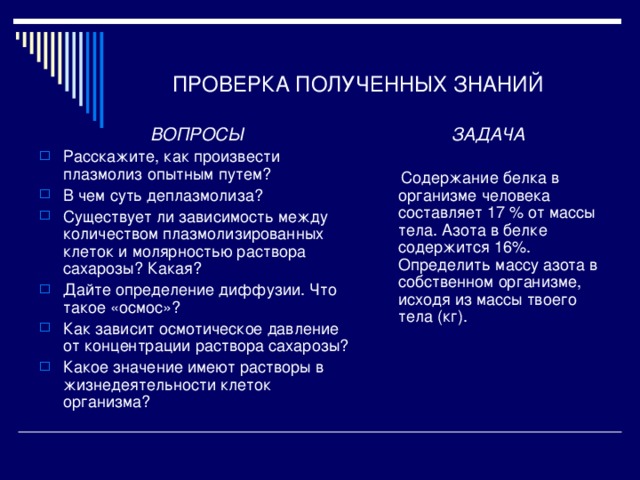 ПРОВЕРКА ПОЛУЧЕННЫХ ЗНАНИЙ ВОПРОСЫ ЗАДАЧА  Содержание белка в организме человека составляет 17 % от массы тела. Азота в белке содержится 16%. Определить массу азота в собственном организме, исходя из массы твоего тела (кг). Расскажите, как произвести плазмолиз опытным путем? В чем суть деплазмолиза? Существует ли зависимость между количеством плазмолизированных клеток и молярностью раствора сахарозы? Какая? Дайте определение диффузии. Что такое «осмос»? Как зависит осмотическое давление от концентрации раствора сахарозы? Какое значение имеют растворы в жизнедеятельности клеток организма? 
