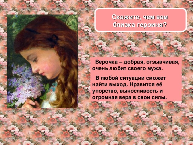 Скажите, чем вам близка героиня?  Верочка – добрая, отзывчивая, очень любит своего мужа.  В любой ситуации сможет найти выход. Нравится её упорство, выносливость и огромная вера в свои силы.  
