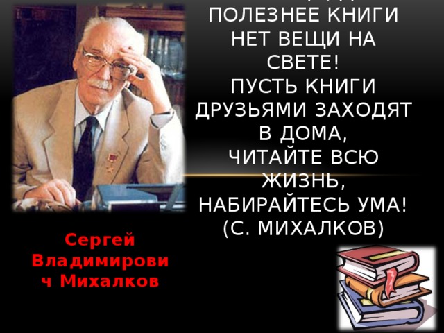 Я к вам обращаюсь, товарищи, дети:  Полезнее книги нет вещи на свете!  Пусть книги друзьями заходят в дома,  Читайте всю жизнь, набирайтесь ума!  (С. Михалков)   Сергей Владимирович Михалков 