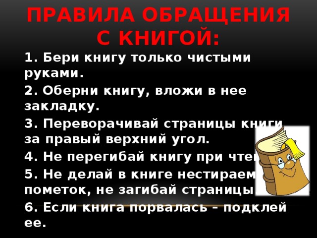 Правила обращения с книгой:   1. Бери книгу только чистыми руками. 2. Оберни книгу, вложи в нее закладку. 3. Переворачивай страницы книги за правый верхний угол. 4. Не перегибай книгу при чтении. 5. Не делай в книге нестираемых пометок, не загибай страницы. 6. Если книга порвалась – подклей ее. 