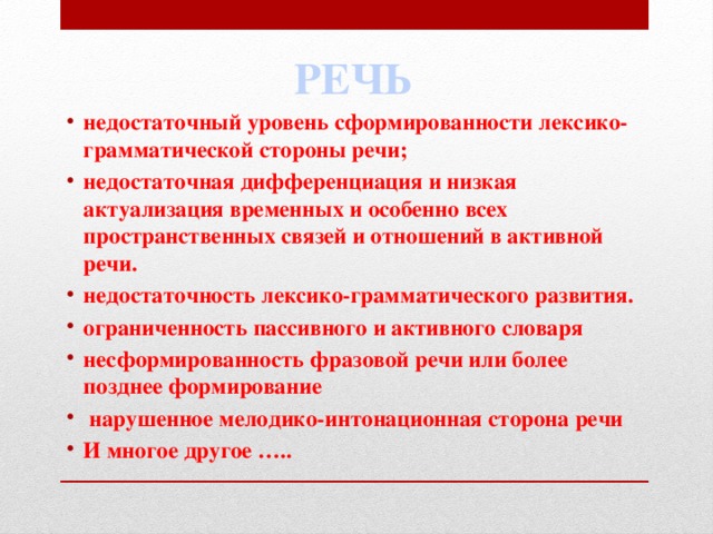 РЕЧЬ недостаточный уровень сформированности лексико-грамматической стороны речи; недостаточная дифференциация и низкая актуализация временных и особенно всех пространственных связей и отношений в активной речи. недостаточность лексико-грамматического развития. ограниченность пассивного и активного словаря несформированность фразовой речи или более позднее формирование  нарушенное мелодико-интонационная сторона речи И многое другое ….. 