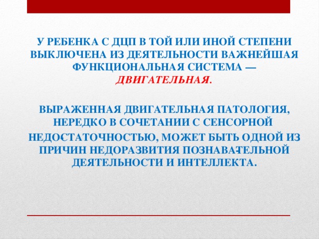 У РЕБЕНКА С ДЦП В ТОЙ ИЛИ ИНОЙ СТЕПЕНИ ВЫКЛЮЧЕНА ИЗ ДЕЯТЕЛЬНОСТИ ВАЖ­НЕЙШАЯ ФУНКЦИОНАЛЬНАЯ СИСТЕМА — ДВИГАТЕЛЬНАЯ.  ВЫРАЖЕННАЯ ДВИГАТЕЛЬНАЯ ПАТОЛОГИЯ, НЕРЕДКО В СОЧЕТАНИИ С СЕНСОРНОЙ НЕДО­СТАТОЧНОСТЬЮ, МОЖЕТ БЫТЬ ОДНОЙ ИЗ ПРИЧИН НЕДОРАЗВИТИЯ ПОЗНАВА­ТЕЛЬНОЙ ДЕЯТЕЛЬНОСТИ И ИНТЕЛЛЕКТА. 