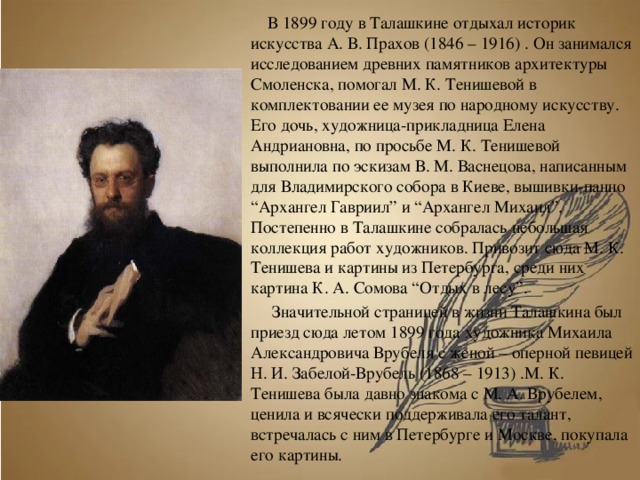  В 1899 году в Талашкине отдыхал историк искусства А. В. Прахов (1846 – 1916) . Он занимался исследованием древних памятников архитектуры Смоленска, помогал М. К. Тенишевой в комплектовании ее музея по народному искусству. Его дочь, художница-прикладница Елена Андриановна, по просьбе М. К. Тенишевой выполнила по эскизам В. М. Васнецова, написанным для Владимирского собора в Киеве, вышивки-панно “Архангел Гавриил” и “Архангел Михаил”. Постепенно в Талашкине собралась небольшая коллекция работ художников. Привозит сюда М. К. Тенишева и картины из Петербурга, среди них картина К. А. Сомова “Отдых в лесу”.    Значительной страницей в жизни Талашкина был приезд сюда летом 1899 года художника Михаила Александровича Врубеля с женой – оперной певицей Н. И. Забелой-Врубель (1868 – 1913) .М. К. Тенишева была давно знакома с М. А. Врубелем, ценила и всячески поддерживала его талант, встречалась с ним в Петербурге и Москве, покупала его картины. 