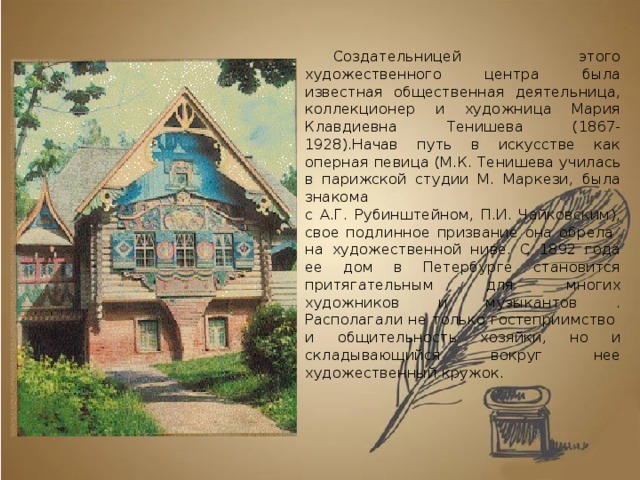 Создательницей этого художественного центра была известная общественная деятельница, коллекционер и художница Мария Клавдиевна Тенишева (1867-1928).Начав путь в искусстве как оперная певица (М.К. Тенишева училась в парижской студии М. Маркези, была знакома  с А.Г. Рубинштейном, П.И. Чайковским), свое подлинное призвание она обрела  на художественной ниве. С 1892 года ее дом в Петербурге становится притягательным для многих художников и музыкантов . Располагали не только гостеприимство  и общительность хозяйки, но и складывающийся вокруг нее художественный кружок. 