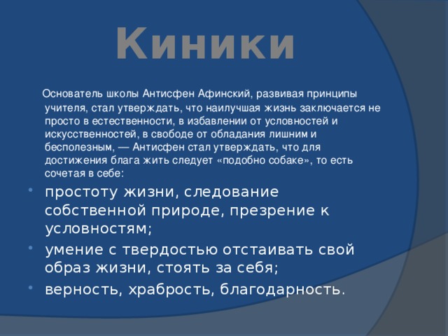 Киники  Основатель школы Антисфен Афинский, развивая принципы учителя, стал утверждать, что наилучшая жизнь заключается не просто в естественности, в избавлении от условностей и искусственностей, в свободе от обладания лишним и бесполезным, — Антисфен стал утверждать, что для достижения блага жить следует «подобно собаке», то есть сочетая в себе: простоту жизни, следование собственной природе, презрение к условностям; умение с твердостью отстаивать свой образ жизни, стоять за себя; верность, храбрость, благодарность. 
