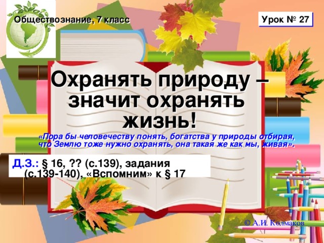 Урок № 27 Обществознание, 7 класс Охранять природу – значит охранять  жизнь! «Пора бы человечеству понять, богатства у природы отбирая, что Землю тоже нужно охранять, она такая же как мы, живая».  Д.З.: § 16, ?? (с.139), задания (с.139-140), «Вспомним» к § 17 © А.И. Колмаков 