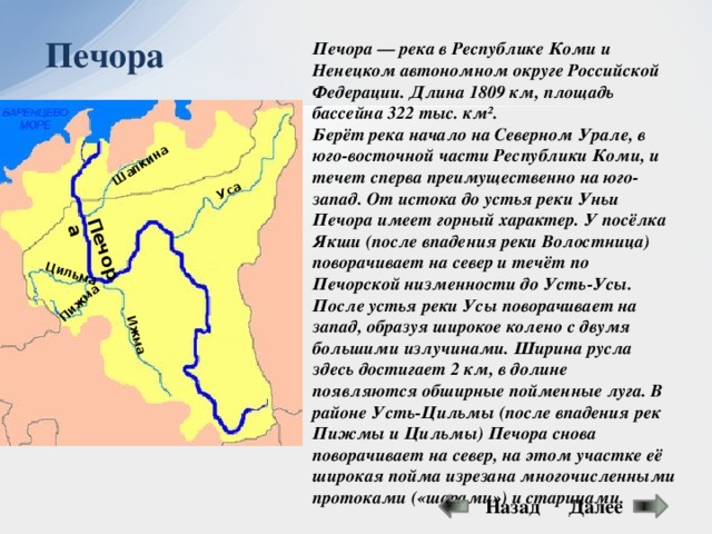 Уса Печора Цильма Пижма Ижма Шапкина Печора Печора — река в Республике Коми и Ненецком автономном округе Российской Федерации. Длина 1809 км, площадь бассейна 322 тыс. км². Берёт река начало на Северном Урале, в юго-восточной части Республики Коми, и течет сперва преимущественно на юго-запад. От истока до устья реки Уньи Печора имеет горный характер. У посёлка Якши (после впадения реки Волостница) поворачивает на север и течёт по Печорской низменности до Усть-Усы. После устья реки Усы поворачивает на запад, образуя широкое колено с двумя большими излучинами. Ширина русла здесь достигает 2 км, в долине появляются обширные пойменные луга. В районе Усть-Цильмы (после впадения рек Пижмы и Цильмы) Печора снова поворачивает на север, на этом участке её широкая пойма изрезана многочисленными протоками («шарами») и старицами. Далее Назад 