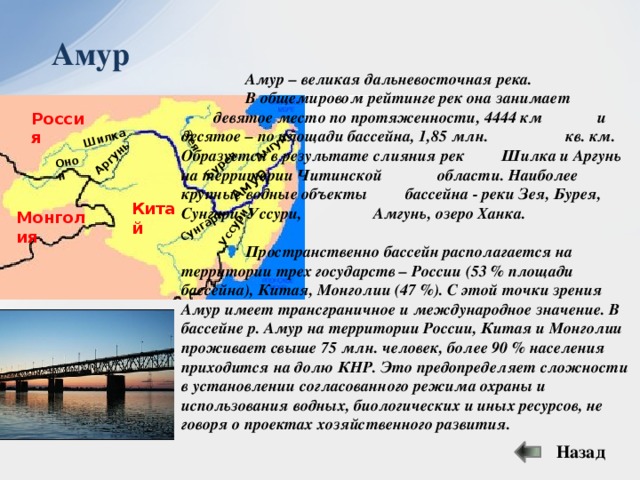 Амур Бурея Зея Аргунь Шилка Онон Амгунь Уссури Сунгари Амур   Амур – великая дальневосточная река.   В общемировом рейтинге рек она занимает    девятое место по протяженности, 4444 км   и десятое – по площади бассейна, 1,85 млн.    кв. км. Образуется в результате слияния рек   Шилка и Аргунь на территории Читинской   области. Наиболее крупные водные объекты   бассейна - реки Зея, Бурея, Сунгари, Уссури,    Амгунь, озеро Ханка.    Пространственно бассейн располагается на   территории трех государств – России (53 % площади бассейна), Китая, Монголии (47 %). С этой точки зрения Амур имеет трансграничное и международное значение. В бассейне р. Амур на территории России, Китая и Монголии проживает свыше 75 млн. человек, более 90 % населения приходится на долю КНР. Это предопределяет сложности в установлении согласованного режима охраны и использования водных, биологических и иных ресурсов, не говоря о проектах хозяйственного развития. Россия Китай Монголия Назад 