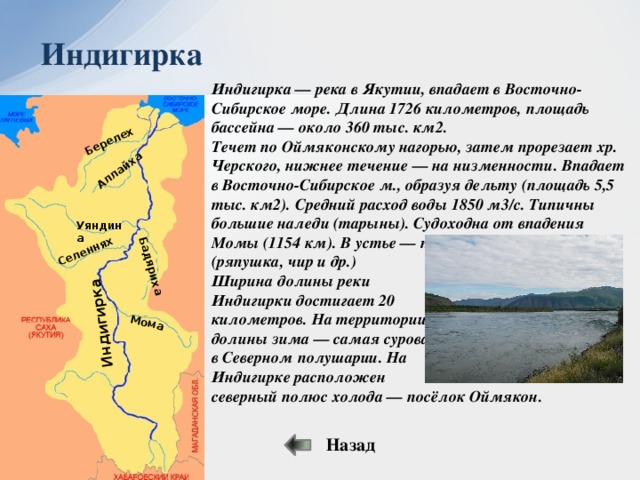 Мома Бадяриха Селеннях Аллайха Берелех Индигирка Индигирка Индигирка — река в Якутии, впадает в Восточно-Сибирское море. Длина 1726 километров, площадь бассейна — около 360 тыс. км2. Течет по Оймяконскому нагорью, затем прорезает хр. Черского, нижнее течение — на низменности. Впадает в Восточно-Сибирское м., образуя дельту (площадь 5,5 тыс. км2). Средний расход воды 1850 м3/с. Типичны большие наледи (тарыны). Судоходна от впадения Момы (1154 км). В устье — промысел рыбы (ряпушка, чир и др.) Ширина долины реки Индигирки достигает 20 километров. На территории долины зима — самая суровая в Северном полушарии. На Индигирке расположен северный полюс холода — посёлок Оймякон. Уяндина Назад 