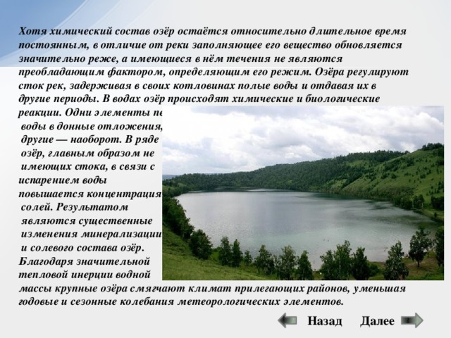 Хотя химический состав озёр остаётся относительно длительное время постоянным, в отличие от реки заполняющее его вещество обновляется значительно реже, а имеющиеся в нём течения не являются преобладающим фактором, определяющим его режим. Озёра регулируют сток рек, задерживая в своих котловинах полые воды и отдавая их в другие периоды. В водах озёр происходят химические и биологические реакции. Одни элементы переходят из  воды в донные отложения,  другие — наоборот. В ряде  озёр, главным образом не  имеющих стока, в связи с испарением воды повышается концентрация  солей. Результатом  являются существенные  изменения минерализации  и солевого состава озёр. Благодаря значительной тепловой инерции водной массы крупные озёра смягчают климат прилегающих районов, уменьшая годовые и сезонные колебания метеорологических элементов. Далее Назад 