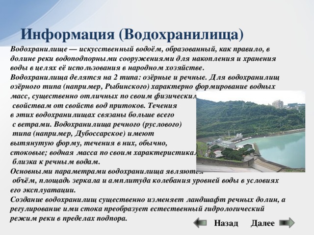 Информация (Водохранилища) Водохранилище — искусственный водоём, образованный, как правило, в долине реки водоподпорными сооружениями для накопления и хранения воды в целях её использования в народном хозяйстве. Водохранилища делятся на 2 типа: озёрные и речные. Для водохранилищ озёрного типа (например, Рыбинского) характерно формирование водных масс, существенно отличных по своим физическим  свойствам от свойств вод притоков. Течения в этих водохранилищах связаны больше всего  с ветрами. Водохранилища речного (руслового)  типа (например, Дубоссарское) имеют вытянутую форму, течения в них, обычно, стоковые; водная масса по своим характеристикам  близка к речным водам. Основными параметрами водохранилища являются  объём, площадь зеркала и амплитуда колебания уровней воды в условиях его эксплуатации. Создание водохранилищ существенно изменяет ландшафт речных долин, а регулирование ими стока преобразует естественный гидрологический режим реки в пределах подпора. Далее Назад 