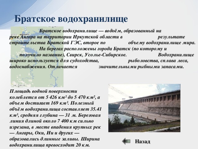 Братское водохранилище    Братское водохранилище — водоём, образованный на    реке Ангара на территории Иркутской области в     результате строительства Братской ГЭС, второе по    объему водохранилище мира.    На берегах расположены города Братск (по которому и    получило название), Свирск, Усолье-Сибирское.     Водохранилище широко используется для судоходства,    рыболовства, сплава леса, водоснабжения. Отличается    значительными рыбными запасами. Площадь водной поверхности колеблется от 5 426 км² до 5 470 км², а объем достигает 169 км³. Полезный объём водохранилища составляет 35.41 км³, средняя глубина — 31 м. Береговая линия длиной около 7 400 км сильно изрезана, в месте впадения крупных рек — Ангары, Оки, Ии и других — образовались длинные заливы. Ширина водохранилища превосходит 20 км. Назад 