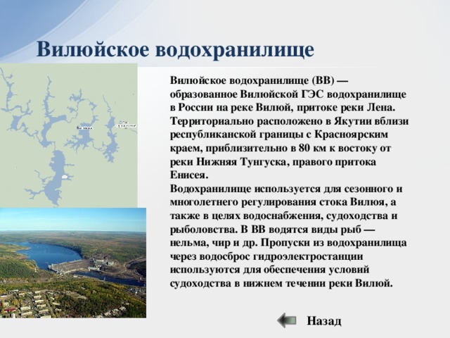Вилюйское водохранилище Вилюйское водохранилище (ВВ) — образованное Вилюйской ГЭС водохранилище в России на реке Вилюй, притоке реки Лена. Территориально расположено в Якутии вблизи республиканской границы с Красноярским краем, приблизительно в 80 км к востоку от реки Нижняя Тунгуска, правого притока Енисея. Водохранилище используется для сезонного и многолетнего регулирования стока Вилюя, а также в целях водоснабжения, судоходства и рыболовства. В ВВ водятся виды рыб — нельма, чир и др. Пропуски из водохранилища через водосброс гидроэлектростанции используются для обеспечения условий судоходства в нижнем течении реки Вилюй. Назад  