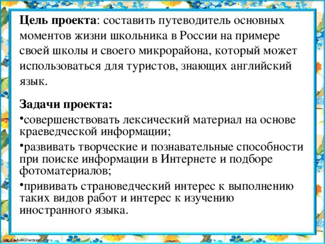 Цель проекта : составить путеводитель основных моментов жизни школьника в России на примере своей школы и своего микрорайона, который может использоваться для туристов, знающих английский язык. Задачи проекта: совершенствовать лексический материал на основе краеведческой информации; развивать творческие и познавательные способности при поиске информации в Интернете и подборе фотоматериалов; прививать страноведческий интерес к выполнению таких видов работ и интерес к изучению иностранного языка.  