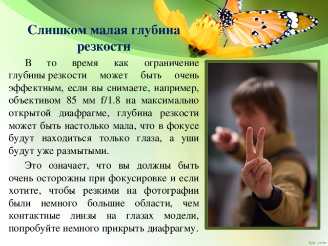 Слишком малая глубина резкости  В то время как ограничение глубины резкости может быть очень эффектным, если вы снимаете, например, объективом 85 мм f/1.8 на максимально открытой диафрагме, глубина резкости может быть настолько мала, что в фокусе будут находиться только глаза, а уши будут уже размытыми.  Это означает, что вы должны быть очень осторожны при фокусировке и если хотите, чтобы резкими на фотографии были немного большие области, чем контактные линзы на глазах модели, попробуйте немного прикрыть диафрагму. 