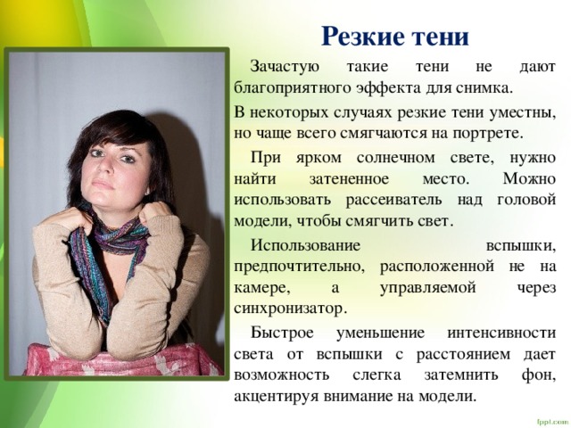 Резкие тени  Зачастую такие тени не дают благоприятного эффекта для снимка. В некоторых случаях резкие тени уместны, но чаще всего смягчаются на портрете.  При ярком солнечном свете, нужно найти затененное место. Можно использовать рассеиватель над головой модели, чтобы смягчить свет.  Использование вспышки, предпочтительно, расположенной не на камере, а управляемой через синхронизатор.  Быстрое уменьшение интенсивности света от вспышки с расстоянием дает возможность слегка затемнить фон, акцентируя внимание на модели. 