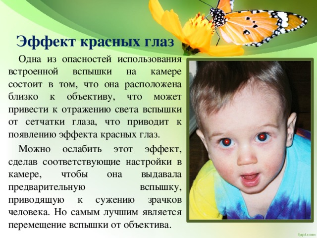 Эффект красных глаз  Одна из опасностей использования встроенной вспышки на камере состоит в том, что она расположена близко к объективу, что может привести к отражению света вспышки от сетчатки глаза, что приводит к появлению эффекта красных глаз.  Можно ослабить этот эффект, сделав соответствующие настройки в камере, чтобы она выдавала предварительную вспышку, приводящую к сужению зрачков человека. Но самым лучшим является перемещение вспышки от объектива. 