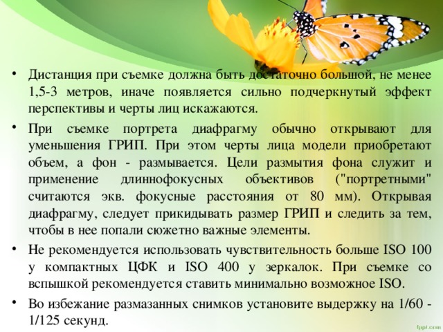 Дистанция при съемке должна быть достаточно большой, не менее 1,5-3 метров, иначе появляется сильно подчеркнутый эффект перспективы и черты лиц искажаются. При съемке портрета диафрагму обычно открывают для уменьшения ГРИП. При этом черты лица модели приобретают объем, а фон - размывается. Цели размытия фона служит и применение длиннофокусных объективов (