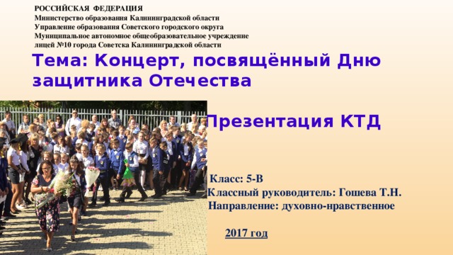 РОССИЙСКАЯ ФЕДЕРАЦИЯ  Министерство образования Калининградской области  Управление образования Советского городского округа    Муниципальное автономное общеобразовательное учреждение лицей №10 города Советска Калининградской области Тема: Концерт, посвящённый Дню защитника Отечества   Презентация КТД     Класс: 5-В  Классный руководитель: Гошева Т.Н.  Направление: духовно-нравственное  2017 год  