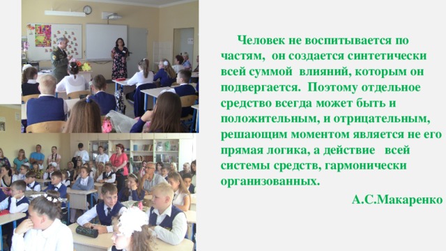   Человек не воспитывается по частям, он создается синтетически всей суммой влияний, которым он подвергается. Поэтому отдельное средство всегда может быть и положительным, и отрицательным, решающим моментом является не его прямая логика, а действие всей системы средств, гармонически организованных. А.С.Макаренко 